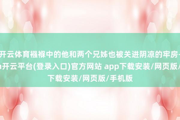 开云体育襁褓中的他和两个兄姊也被关进阴凉的牢房-kaiyun开云平台(登录入口)官方网站 app下载安装/网页版/手机版