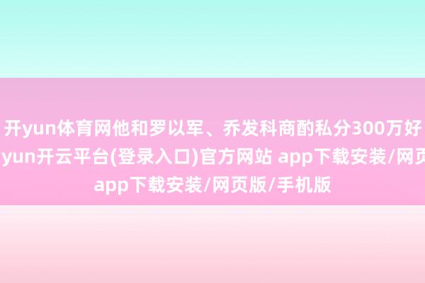 开yun体育网他和罗以军、乔发科商酌私分300万好意思元-kaiyun开云平台(登录入口)官方网站 app下载安装/网页版/手机版