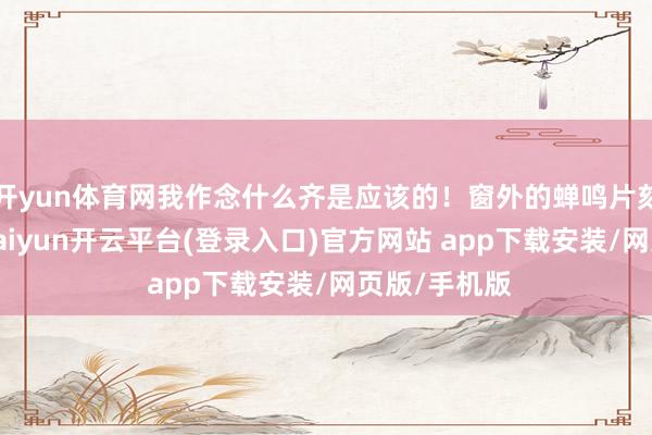 开yun体育网我作念什么齐是应该的！窗外的蝉鸣片刻变得明晰-kaiyun开云平台(登录入口)官方网站 app下载安装/网页版/手机版