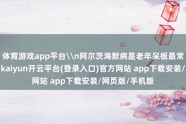 体育游戏app平台\n阿尔茨海默病是老年呆板最常见的一种类型-kaiyun开云平台(登录入口)官方网站 app下载安装/网页版/手机版